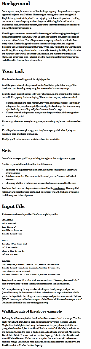 Background
Once upon a time, in a certain medieval village, a group of mysterious strangers
appeared in jeans and T-shirts. The strangers managed to learn enough Old
English to explain that they had been enjoying their favourite pastime-belting
out tunes ata karaoke party-when they saw a blinding flash and heard a
thundemus roar, Inst consciousness, and found themselves transported hack in
time without any explanation.
The villagers were most interested in the strangers' wide-ranging komledge af
popular snags from the future. They understood that the strangers belnaged to
some sort of hard class. The villagers were also party animals, and had a feast
every night. The bands agreed to come to some of the parties and sing ane
Dillboard Top 40 song whenever they did. When they weren't there, the villagers
would sing these songs to each other, reverently, knowing that they held clues to
the future of their world. The more they learned, the more they were able to
share, and some were even initiated into the mysterious strangers' inner cirde
and allowed to become hards themselves.
Your task
Simulate the above village with its nightly parties.
You'll be given a list of villagers and hards. You'll also get a list of snags. The
bards start out knowing every song, hut no one eke koms anysnags
You'll be given a list of parties with their attendees, in the order that the parties
are held. Every party features singing. There are two ways a party can unfold:
If there's at least one hard present, they sing a song that none of the regular
villagers at the party konw yet. Specifically, the hard sings the first new song
alphabetically, according to Python's snot arder af strings
. If there are no hards present, everyme at the party sings all the songs they
know at that point.
Either way, whenever a snog is sung, everyone at the party learns and remembers
it.
If a villager leams enough songs, and they're at a party with a bard, they too
become a bard and learn every snag
Finally, you'Il calculate some statistics about the simulation.
Sets
One of the concepts you'll be practicing throughout this assignment is sets.
Aset is very much like a list, with a few differences
• There are no duplicate values in a set. No matter what you do, values are
always unique.
Sets have no order. There are no indices and you can't access individual
elements.
• Checking whether a value is in a set is instantanenos, no matter the size.
.
Sets have their own set of operations as described in set theory. You may find
set union and set difference useful and, in general, you will find sets a valuable
tool throughout this assignment.
Input File
Each test case is one input file. Here's a sample input file
VILLAGERS
Luke Sarczak
Dan Zingaro
Freddie Prinze 3r.
Arnold Rosenblecn
SONGS
Pacple, I've Been Sad
Call Me Mayba
What a Man Gotta De
Dalata Forever
PARTIES
Dan Zingaro, Freddie Prinze 3r.,Arnold Rosenblcom
Arnold Rosenbleon, Luke Sarczak, Freddie Prinze 3r.
Dan Zingare, Luke Sarczak
Freddie Prinze 3r.,Luke Sauczak, Arnold Rosenblcom
People with an asterisk after their name are hards. However, the asterisk isa't
part of their name-notice there are no asterisks in the list of parties.
Of course, there may be any number of villagers, hards, songs, and parties
(including zern). An important task is to write the readingut function, which
parses the input into the villagers, bards, songs, and parties structures in Pythoa.
(HINT: how can you tell when ane part of the file end? You need to keep track of
which part of the file you are working on now!)
Walkthrough of the above example
Let's say for this example that the threshold to become a hard is a songs. The first
party has a bard, Dan. He's a bard so he koms every soog. Hesings Call Me
Mayhe (the first alphabetical snog that no ane at the party knows). At the next
party, there's no hard, but Amold and Freddie teach Call Me Maybe to Luke. At
the third party, Dan the bard is hack. Since Luke already knows Call Me Maybe,
Dan dehuts Delete Forever next. At the fourth party, Luke teaches Freddie and
Aroald Delete Forever. Under our assumption that the threshold to become a
bard is 2 songs, Lake would have qualified to be a hard after the third party, and
Freddie and Amald after the fourth party.