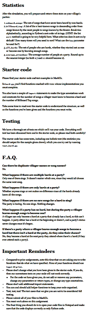 Statistics
After the simulation, you will prepare and return these stats on your village's
parties:
1. unheard songs: The set of songs that have never been heard by non-hards
2 billboard-top: A list of the n best-known songs in descending order from
snags known by the most people to songs known by the fewest. Break ties
alphabetically, according to Python's sort order of strings. (IIINT: the list
sort method is going to be very helpful here. What criterion does it sort on by
default? Ilow many times will you need to sart? What can the key parameter
be used for?)
3-a11 barda: The set of people who are hards, whether they started out as one
or became one by learning enough songs.
4-average attendees: The average number of people at a party. Round up to
the nearest integer (so both 17 and 1.1 should become 2).
Starter code
Please find your starter ende and test examples in Markus.
In bard.py, you'll find functions marked with roco whose implementations you
must complete.
You also have a couple of inport statements to make the type annotations work
and constants for the number of songs a villager must know to become a hard and
the number of Billboard Top songs.
Take some time to read over the starter ende to understand the structure, as well
as the functions you've been given and the functions you must write.
Testing
We have a thorough set of tests on which we'll run your code. Everything we'll
test has been discussed here and in the starter code, so please read both carefully!
The starter code has some tests, including one balistic test (the statistics you
should output for the sample given above), which you can try out by running
test bard.gy.
F.A.Q.
Can there be duplicate villager names or song names?
No.
What happens if there are multiple hards at a party?
Only one of them sings. It doesn't matter which ane, since they would all choose
the same next snog.
What happens if there are only hards at a party?
Whether anyone sings or not makes no difference since all the hards already
know all the songs.
What happens if there are no new songs for a hard to sing?
The party is boring. No one sings. Nothing changes.
What happens if a party has no bard, but during the party a villager
learns enough songs to become one?
A villager can only become a hard at a party that already has a bard, so this can't
happen. A party either has a hard at the beginning or doesn't, and a party's status
never changes once it's begun.
If there's a party where a villager learns enough songs to become a
bard but there isn't a hard at the party, do they miss their chance?
No, they become a hard at the next party they attend where there's a hard (if they
ever attend such a party).
Important Reminders
. Compared to prior assignments, note this time that we are asking you to write
functions that do what we have specified. None of your functions should use
ingut ar print.
. Please don't change what you have been given in the starter code. If you do,
then our correctness tests on your ende will not work correctly.
. For the code we have given you, do not add ar remove any parameters,
change any parameters or return types, or change any type annotations.
Please don't add additional import statements.
. You can and should add helper functinas to keep your code organized.
Test, test, test! The test cases that we give you are not to be easidered full
testing.
Please submit all of your files to Markus.
You must work akme on this assignment.
The final thing you should do is to open your code files in Notepad and make
sure that the code displays correctly as only Python ende.
