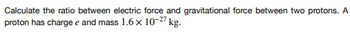 Calculate the ratio between electric force and gravitational force between two protons. A
proton has charge e and mass 1.6 x 10-27 kg.