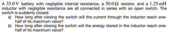 A 35.0 V battery with negligible internal resistance, a 50.02 resistor, and a 1.25 mH
inductor with negligible resistance are all connected in series with an open switch. The
switch is suddenly closed.
a) How long after closing the switch will the current through the inductor reach one-
half of its maximum value?
b) How long after closing the switch will the energy stored in the inductor reach one-
half of its maximum value?