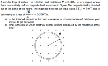 A circular loop of radius r = 0.060 m and resistance R = 0.2022 is in a region where
there is a spatially uniform magnetic field, as shown in Figure. The magnetic field is directed
out of the plane of the figure. The magnetic field has an initial value | B| = 9.0T and is
dB
decreasing at a rate of
-0.560 T/s.
dt
a) Is the induced current in the loop clockwise or counterclockwise? Motivate your
answer to get any point.
b) What is the rate at which electrical energy is being dissipated by the resistance of the
loop?
O
O
O
B