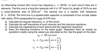 An Alternating Current (AC) circuit has frequency v = 60 Hz. In such circuit there are 3
elements. The first one is a long thin solenoid with 4 × 104 turns/m, length of 10.0 cm and
a cross-sectional area of 20.0 cm². The second one is a resistor with resistance
R = 10.02. The third one is a parallel-plate capacitor is composed of two circular plates
with radius 10.0 cmseparated by a gap of 0.05 mm.
a) Calculate the angular frequency, w, of the circuit.
b) Calculate the self inductance of such inductor and the inductive reactance.
c) Calculate the capacitance of such device and the capacitive reactance.
d) Draw the following functions on the same graph. Represent them as closely as
possible to reality using the values you calculated so far. Use the graph on the back.
IR cos (@t)
VR
IXL COS (@t+.
VL = IXL COS
VC = IXc cos wt-
-
-
元|2 元|2