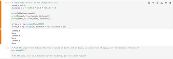 [5]: #input some values. Do not change this cell
speedc/2.0
distance = c * 3600.0 * 24.0 * 365.25 * 10
print(dilation (speed))
print(compute time(speed, distance))
print(total_dilated(speed, distance))
array_v = np.arange(0,c,10000)
array_dnp.arange(0, distance * 10, distance / 10)
149896.0
None
+
None
149896.0
None
[6]: # Plot the difference between the time elapsed on Earth and in Space, as a function of speed, for the distance "distance"
plt.plot(????)
# Do the same, but as a function of the distance, for the speed "speed"
149896.0
↓曱