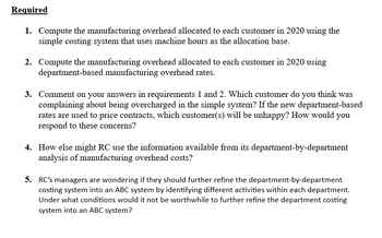 Required
1. Compute the manufacturing overhead allocated to each customer in 2020 using the
simple costing system that uses machine hours as the allocation base.
2. Compute the manufacturing overhead allocated to each customer in 2020 using
department-based manufacturing overhead rates.
3. Comment on your answers in requirements 1 and 2. Which customer do you think was
complaining about being overcharged in the simple system? If the new department-based
rates are used to price contracts, which customer(s) will be unhappy? How would you
respond to these concerns?
4. How else might RC use the information available from its department-by-department
analysis of manufacturing overhead costs?
5. RC's managers are wondering if they should further refine the department-by-department
costing system into an ABC system by identifying different activities within each department.
Under what conditions would it not be worthwhile to further refine the department costing
system into an ABC system?