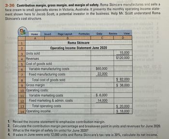 3-36 Contribution margin, gross margin, and margin of safety. Roma Skincare manufactures and sells a
face cream to small specialty stores in Victoria, Australia. It presents the monthly operating income state-
ment shown here to Jacob Scott, a potential investor in the business. Help Mr. Scott understand Roma
Skincare's cost structure.
Sabnuo
bluow to
tadt geg
awollg
em noitudintnoo brstinu neq nip
Tebquod bns aslea tinu ni tniog
Formulas
moo erit steluals3 .f
trom ert zi terW S
Page Layout
las Data Joxe Review
atinu 000,00
Bruno Bow CWOODW0193802 91 A
View
E
2
1 of moitibbs nl
wen erit ed
sand 6
pritsiaqo .d
erit of nate
Home
Insert
SZ ĀRU STCOD 0
1
be ting viace 101 01.03 bisq asRoma Skincare andam
2
Operating Income Statement June 2020
3
Units sold
Revenues
Cost of goods sold
4
5
6 Variable manufacturing costs
7
Fixed manufacturing costs
be
8
Total cost of goods sold
Spe
9
Gross margin
4. Wh
5. If 10 Operating costs:
21800 11
6000,00 12
000,00 13
000.08 14 Operating income
000.8
Variable marketing costs
$ 6,000
Fixed marketing & admin. costs m 10000114,000
000,008
Total operating costs
$60,000
22,000
2120
15,000
$120,000
$ 82,000
$ 38,000
advertisin
$ 20,000
$ 18,000
9V3 28-8
assilsizega
soilique terique
2016152109110
Boivisa traits
Testuss
nousteinimba
1. Recast the income statement to emphasize contribution margin.
2. Calculate the contribution margin percentage and breakeven point in units and revenues for June 2020.
3. What is the margin of safety (in units) for June 2020?
SIGU518J
adun.mp3 S
4. If sales in June were only 12,000 units and Roma Skincare's tax rate is 30%, calculate its net income.