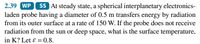 2.39 WP SS At steady state, a spherical interplanetary electronics-
laden probe having a diameter of 0.5 m transfers energy by radiation
from its outer surface at a rate of 150 W. If the probe does not receive
radiation from the sun or deep space, what is the surface temperature,
in K? Let ɛ = 0.8.
