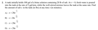 2. A tank initially holds 100 gal of a brine solution containing 20 lb of salt. At t = 0, fresh water is poured
into the tank at the rate of 5 gal/min, while the well-stirred mixture leaves the tank at the same rate. Find
the amount of salt x in the tank (in lbs) at any time t (in minutes).
A) x = 20e
20
В) х%3D 20е
10
С) х%3D 20е
D) x= 20e
