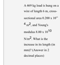 A 469 kg load is hung on a
wire of length 6 m, cross-
sectional area 0.200 x 10
4 m², and Young's
modulus 8.00 x 10 TO
X
N/m2. What is the
increase in its length (in
mm)? (Answer in 2
decimal places)
