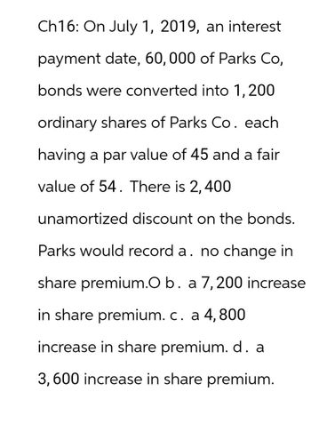 Ch16: On July 1, 2019, an interest
payment date, 60, 000 of Parks Co,
bonds were converted into 1, 200
ordinary shares of Parks Co. each
having a par value of 45 and a fair
value of 54. There is 2,400
unamortized discount on the bonds.
Parks would record a. no change in
share premium.O b. a 7, 200 increase
in share premium. c. a 4, 800
increase in share premium. d. a
3,600 increase in share premium.