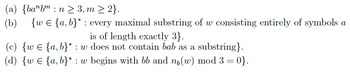 (a) {banbm n≥ 3, m ≥ 2}.
:
(b) {w € {a,b}* : every maximal substring of w consisting entirely of symbols a
is of length exactly 3}.
(c) {wЄ {a,b}* : w does not contain bab as a substring}.
(d) {w€ {a,b}* : w begins with bb and nɩ(w) mod 3 = 0}.