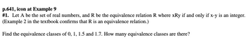 p.641, icon at Example 9
# 1. Let A be the set of real numbers, and R be the equivalence relation R where xRy if and only if x-y is an integer.
(Example 2 in the textbook confirms that R is an equivalence relation.)
Find the equivalence classes of 0, 1, 1.5 and 1.7. How many equivalence classes are there?