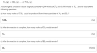 N2 (g) + 3 H2 (g) → 2 NH3 (g)
Assuming that a reaction vessel originally contains 0.200 moles of N2 and 0.600 moles of H2 , answer each of the
following questions:
a) How many moles of NH3 could be produced from these quantities of N2 and H2 ?
NH3
mol
b) After the reaction is complete, how many moles of N2 would remain?
N2
mol
c) After the reaction is complete, how many moles of H2 would remain?
H2
moles
