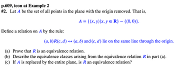 p.609, icon at Example 2
# 2. Let A be the set of all points in the plane with the origin removed. That is,
Define a relation on A by the rule:
A = {(x, y)|x, y = R} - {(0,0)}.
(a, b)R(c, d) ↔ (a, b) and (c, d) lie on the same line through the origin.
(a) Prove that R is an equivalence relation.
(b) Describe the equivalence classes arising from the equivalence relation R in part (a).
(c) If A is replaced by the entire plane, is R an equivalence relation?