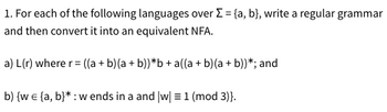 1. For each of the following languages over Σ = {a, b}, write a regular grammar
and then convert it into an equivalent NFA.
a) L(r) where r = ((a+b)(a + b))*b+a((a + b)(a + b))*; and
b) {w = {a, b}*: w ends in a and [w] = 1 (mod 3)}.