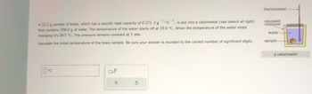 thermometer-
A 52.2 g sample of brass, which has a specific heat capacity of 0.375 J-g1C1, is put into a calorimeter (see sketch at right)
that contains 200.0 g of water. The temperature of the water starts off at 19.0 °C. When the temperature of the water stops
changing it's 20.5 °C. The pressure remains constant at 1 atm.
Calculate the initial temperature of the brass sample. Be sure your answer is rounded to the correct number of significant digits.
insulated
container
water
sample
☐ °C
X
5
a calorimeter