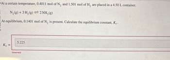 At a certain temperature, 0.4011 mol of N2 and 1.501 mol of H₂ are placed in a 4.50 L container.
N2(g) + 3H2(g) 2 NH3(g)
At equilibrium, 0.1401 mol of N₂ is present. Calculate the equilibrium constant, Kc.
K₁ =
Kc
5.225
Incorrect