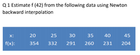 Q 1 Estimate f (42) from the following data using Newton
backward interpolation
X:
20
25
30
35
40
45
f(x):
354
332
291
260
231
204
