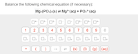 **Balance the following chemical equation (if necessary):**

\[ \text{Mg}_3(\text{PO}_4)_2(s) \rightleftharpoons \text{Mg}^{2+}(aq) + \text{PO}_4^{3-}(aq) \]

**Equation Editor:**

- Numbers and charges: 
  - Superscript charges are represented as options: \[ ^{4-}, ^{3-}, ^{2-}, ^{-}, ^{+}, ^{2+}, ^{3+}, ^{4+} \]

- Coefficients: 
  - Numbers from 0 to 9 

- Additional symbols:
  - \[ +, \left( \right), \rightarrow, \rightleftharpoons, (s), (l), (g), (aq) \] 

This equation represents the dissolution of solid magnesium phosphate into magnesium ions and phosphate ions in aqueous solution. Use the given tools to balance the equation by ensuring the number of atoms and charge are equal on both sides of the reaction.