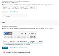 Complete and balance the following molecular equation.
Al(OH)3(s) + HNO3(ag)→
Express your answer as a balanced chemical equation. Identify all of the phases in your answer.
3HNO3 (aq) + Al(OH), (s) →Al(NO3)3 (aq) + 3H2O (1)
Submit
Previous Answers
v Correct
- Part F
Write the net ionic equation for it.
Express your answer as a balanced net ionic equation. Identify all of the phases in your answer.
ΑΣφ
|] ?
a
b.
HNO, * (aq) + OH (s)→NO, (aq)+H,O(1)
OA chemical reaction does not occur for this question.
Submit
Previous Answers Request Answer
X Incorrect; Try Again; 4 attempts remaining
