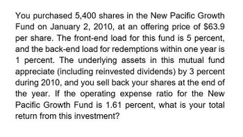 You purchased 5,400 shares in the New Pacific Growth
Fund on January 2, 2010, at an offering price of $63.9
per share. The front-end load for this fund is 5 percent,
and the back-end load for redemptions within one year is
1 percent. The underlying assets in this mutual fund
appreciate (including reinvested dividends) by 3 percent
during 2010, and you sell back your shares at the end of
the year. If the operating expense ratio for the New
Pacific Growth Fund is 1.61 percent, what is your total
return from this investment?