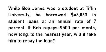 While Bob Jones was a student at Tiffin
University, he borrowed $43,063 in
student loans at an annual rate of 7
percent. If Bob repays $500 per month,
how long, to the nearest year, will it take
him to repay the loan?