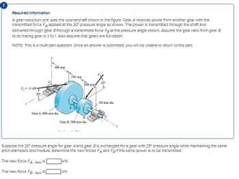 !
Required Information
A gear reduction unit uses the countershaft shown in the figure. Gear A receives power from another gear with the
transmitted force FA applied at the 20° pressure angle as shown. The power is transmitted through the shaft and
delivered through gear B through a transmitted force Fg at the pressure angle shown. Assume the gear ratio from gear B
to its mating gear is 3 to 1. Also assume that gears are full-depth.
NOTE: This is a multi-part question. Once an answer is submitted, you will be unable to return to this part.
FA-11 kN
20°
400 mm
Gear A, 600-mm dia.
The new force FA, new
IS
The new force FB, new s
350 mm
Gear B, 300-mm dia.
KN.
300 mm
Suppose the 20° pressure angle for gear A and gear B is exchanged for a gear with 25° pressure angle while maintaining the same
pitch diameters and module, determine the new forces FA and Fg If the same power is to be transmitted.
kN.
50-mm dia.