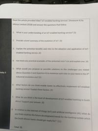 Read the article provided titled 'loT-enabled banking services' (Annexure A) by
Infosys Limited (2018) and answer the questions that follow.
1. What is your understanding of an loT-enabled banking service? (3)
2. Provide a brief summary of the evolution of loT. (9)
3. Explain the potential benefits and risks to the adoption and application of loT-
enabled banking service. (6)
4. Are there any practical examples of the potential risks? List and explain one. (4)
5. What would you propose as possible solutions to the challenges you stated
tivity 3
above (Question 3 and Question 4) to minimize such risks to your bank in the 4th
industrial revolution era? (5)
6. What factors do you think enable banks to effectively implement loT-enabled
banking service? Explain three factors. (9)
7. What do you think is the level of development of loT-enabled banking in South
Africa? Support your answer. (8)
8. In relation to the internet of things (loT) and artificial intelligence (AlI), what do
you think could be the future development trends for the banking system which
the South African banks should get ready for? (11)
Total: 55
