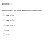 QUESTION 6
2 protons are a distance apart (O.3 nm). What is the eletrical potential energy?
3.68 x 10-9 eV
7.68 x 10-19 eV
-12
2.68 x 10 eV
O 2.2 eV
O 4.8 eV
