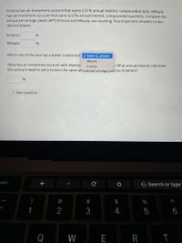 Kristina has an investment account that earns 6.01% annual interest, compounded daily. Mikayla
has an investment account that earns 6.67% annual interest, compounded quarterly. Compute the
annual percentage yields (APY) Kristina and Mikayla are receiving. Round percent answers to two
decimal places.
Kristina:
%
Mikayla:
%
Which one of the two has a better investment v Select aanswer
Mikayla
Alicia has an investment account with interest
1. What annual interest rate does
Kristina
this account need to carry to earn the same annuar pertentage yield as Kristina's?
> Next Question
esc
G Search or type"
2
4
5
6
Q
W
E R I
# 3
