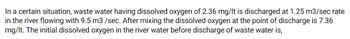 In a certain situation, wastewater having dissolved oxygen of 2.36 mg/l is discharged at a 1.25 m³/sec rate into a river flowing with 9.5 m³/sec. After mixing, the dissolved oxygen at the point of discharge is 7.36 mg/l. The initial dissolved oxygen in the river water before the discharge of wastewater is?