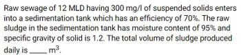 Raw sewage of 12 MLD having 300 mg/l of suspended solids enters
into a sedimentation tank which has an efficiency of 70%. The raw
sludge in the sedimentation tank has moisture content of 95% and
specific gravity of solid is 1.2. The total volume of sludge produced
daily is
m³.