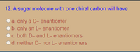 12. A sugar molecule with one chiral carbon will have
a. only a D- enantiomer
b. only an L- enantiomer
c. both D- and L- enantiomers
d. neither D- nor L- enantiomers
