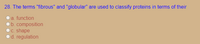 28. The terms "fibrous" and "globular" are used to classify proteins in terms of their
a. function
b. composition
C. shape
d. regulation
