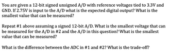 You are given a 12-bit signed unsigned A/D with reference voltages tied to 3.3V and
GND. If 2.75V is input to the A/D what is the expected digital output? What is the
smallest value that can be measured?
Repeat #1 above assuming a signed 12-bit A/D. What is the smallest voltage that can
be measured for the A/D in #2 and the A/D in this question? What is the smallest
value that can be measured?
What is the difference between the ADC in #1 and #2? What is the trade-off?