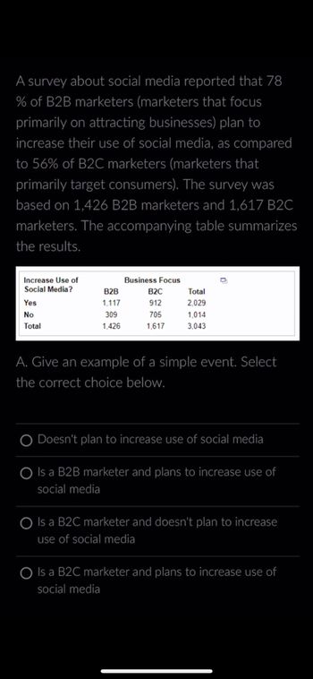 A survey about social media reported that 78
% of B2B marketers (marketers that focus
primarily on attracting businesses) plan to
increase their use of social media, as compared
to 56% of B2C marketers (marketers that
primarily target consumers). The survey was
based on 1,426 B2B marketers and 1,617 B2C
marketers. The accompanying table summarizes
the results.
Increase Use of
Social Media?
Yes
No
Total
B2B
1,117
309
1,426
Business Focus
B2C
912
705
1,617
Total
2,029
1,014
3,043
D
A. Give an example of a simple event. Select
the correct choice below.
Doesn't plan to increase use of social media
Is a B2B marketer and plans to increase use of
social media
Is a B2C marketer and doesn't plan to increase
use of social media
Is a B2C marketer and plans to increase use of
social media