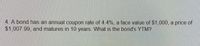 4. A bond has an annual coupon rate of 4.4%, a face value of $1,000, a price of
$1,007.99, and matures in 10 years. What is the bond's YTM?
