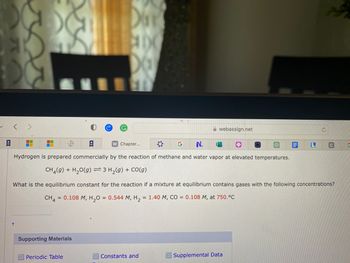 v
M
I
t
A
* G N.
Hydrogen is prepared commercially by the reaction of methane and water vapor at elevated temperatures.
CH4(9) + H₂0(g) = 3 H₂(g) + CO(g)
DAY
Supporting Materials
MELY
Periodic Table
Chapter...
webassign.net
Constants and
0
What is the equilibrium constant for the reaction if a mixture at equilibrium contains gases with the following concentrations?
CH4 = 0.108 M, H₂O = 0.544 M, H₂ = 1.40 M, CO = 0.108 M, at 750.°C
O
Supplemental Data
L
Ć
C
G