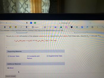 <
I
* 日
W Chapter...
G N.
This webpage is using significant memory. Closing it may improve the responsiveness of your Mac.
+
F
Supporting Materials
Periodic Table
Additional Materials
eBook
The pH of a 0.160 mM solution of the alkaloid codeine is 9.18. Determine K for codeine from these data. (Assume Kw
C18H21NH₂(aq) + H₂0(I) = HC18H21 NH₂+(aq) + OH¯(aq)
Submit Answer
Day
AD
Constants and
*
Factors
webassign.net
F
O
Supplemental Data
B L
C
G
= 1.01 × 10-14.)