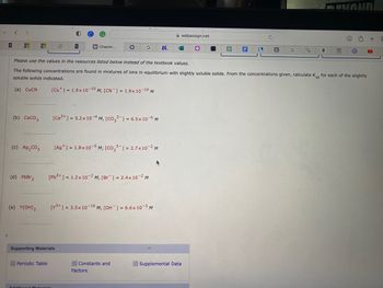 +
<
>
H
(a) CuCN
(b) CaCO3
(c) Ag₂CO3
(d) PbBr₂
(e) Y(OH)3
Periodic Table
B
W Chapter...
Supporting Materials
Additional Materiala
[Ca²+] = 5.2 x 104 M, [CO32- ] = 6.5x 10-6 M
* G
Please use the values in the resources listed below instead of the textbook values.
The following concentrations are found in mixtures of ions in equilibrium with slightly soluble solids. From the concentrations given, calculate Ksp for each of the slightly
soluble solids indicated.
[Cu] = 1.9x10-10 M, [CN] = 1.9x10-¹0 M
[Ag+] = 1.8x10-5 M, [CO32] = 2.7x10-² M
[Pb²+] = 1.2x 10-2 M, [Br] = 2.4x10-2 M
[Y³+] = 3.5x 10-16 M, [OH-] = 6.6x 10-³ M
Constants and
Factors
№.
webassign.net
●
F
893
Supplemental Data
L
C
C
a
Ⓒ
+
D
r