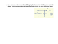 5. Box A consumes 1 kW at power factor 0.8 lagging. Box B consumes 1 KVAR at power factor 0.6
lagging. Determine the value of the capacitance C that will give the load a unity power factor.
115VaGOH2
