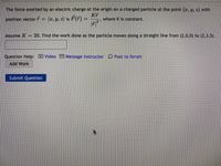 The force exerted by an electric charge at the origin on a charged particle at the point (z, y, z) with
position vector = (2, y, z) is F(F) =
Kr
where K is constant.
Assume K
20. Find the work done as the particle moves along a straight line from (2,0,0) to (2,3,5).
Question Help: DVideo M Message instructor D Post to forum
Add Work
Submit Question
