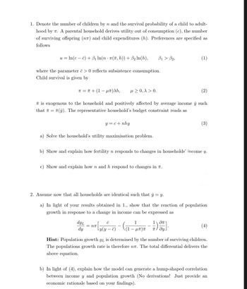 1. Denote the number of children by n and the survival probability of a child to adult-
hood by . A parental household derives utility out of consumption (c), the number
of surviving offspring (n) and child expenditures (h). Preferences are specified as
follows
=
uln(cc) B₁ ln(n · π(ñ, h)) + ẞ2 In(h),
ẞ1 > B2,
(1)
where the parameter c> 0 reflects subsistence consumption.
Child survival is given by
π = π + (1 − µñ)λh,
≥ 0, x > 0.
(2)
is exogenous to the household and positively affected by average income y such
(y). The representative household's budget constraint reads as
that
y = c + nhy
(3)
a) Solve the household's utility maximisation problem.
b) Show and explain how fertility n responds to changes in households' income y.
c) Show and explain how n and h respond to changes in 7.
2. Assume now that all households are identical such that y = y.
a) In light of your results obtained in 1., show that the reaction of population
growth in response to a change in income can be expressed as
dgL
dy
C
1
= Nπ
-
Ly(y
μπ π
1 -
TT / მყ .
(4)
Hint: Population growth gr is determined by the number of surviving children.
The populations growth rate is therefore nл. The total differential delivers the
above equation.
b) In light of (4), explain how the model can generate a hump-shaped correlation
between income y and population growth (No derivations! Just provide an
economic rationale based on your findings).