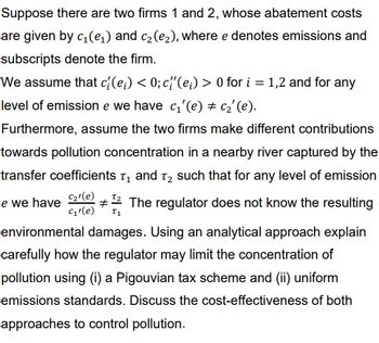 Suppose there are two firms 1 and 2, whose abatement costs
are given by c₁ (e₁) and C2 (е2), where e denotes emissions and
subscripts denote the firm.
We assume that c{(e) < 0; c'(e) > 0 for i = 1,2 and for any
level of emission e we have c₁'(e) # c₂' (e).
Furthermore, assume the two firms make different contributions
towards pollution concentration in a nearby river captured by the
transfer coefficients ε₁ and 2 such that for any level of emission
e we have C₂'(e)
# The regulator does not know the resulting
C₁'(e) Τι
environmental damages. Using an analytical approach explain
carefully how the regulator may limit the concentration of
pollution using (i) a Pigouvian tax scheme and (ii) uniform
emissions standards. Discuss the cost-effectiveness of both
approaches to control pollution.