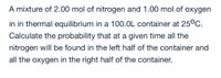 A mixture of 2.00 mol of nitrogen and 1.00 mol of oxygen
in in thermal equilibrium in a 100.0L container at 25°C.
Calculate the probability that at a given time all the
nitrogen will be found in the left half of the container and
all the oxygen in the right half of the container.
