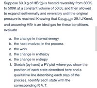 Suppose 60.0 g of HBr(g) is heated reversibly from 300K
to 500K at a constant volume of 50.0L and then allowed
to expand isothermally and reversibly until the original
pressure is reached. Knowing that CpHBr(g)= 29.1J/Kmol,
and assuming HBr is an ideal gas for these conditions,
evaluate
a. the change in internal energy
b. the heat involved in the process
C. the work
d. the change in enthalpy
e. the change in entropy
f. Sketch (by hand) a PV plot where you show the
position of each state described here and a
qualitative line describing each step of the
process. Identify each state with the
corresponding P, V, T.
