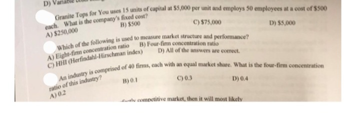 D)
Granite Tops for You uses 15 units of capital at $5,000 per unit and employs 50 employees at a cost of $500
each. What is the company's fixed cost?
A) $250,000
B) $500
C) $75,000
Which of the following is used to measure market structure and performance?
B) Four-firm concentration ratio
A) Eight-firm concentration ratio
C) HHI (Herfindahl-Hirschman index)
D) All of the answers are correct.
An industry is comprised of 40 firms, each with an equal market share. What is the four-firm concentration
B) 0.1
ratio of this industry?
A) 02
C) 0.3
D) 0.4
D) $5,000
tly competitive market, then it will most likely