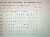 Let R have the Euclidean inner product, and let W be the subspace spanned by the vectors
uj = (1, 0, 1, 0), u2 =
(0,-1, 1, 0), and uz =
(0, 0, 1, 1).
Use the Gram-Schmidt process to transform the basis {u1, u2, u3} into an orthonormal basis.
(-
(-5 V3 V3
(A) vị
0), v2 =
(B) v1
0), v3 =
_V3 V3
V2 =
6.
(C) v = .0. .0).
N6, 0). v3 = (-V5 V3 5 -V5)
%3D
V2 =
3
(D) vị = (. 0, 2, 0).
v2 = (-\6, Vố v6.0), v3 =
6
6
(V3 V3 V3 V3
(E) vị
V2
6.
3
6
6
(F) vi =
V) =
6.
0), v3 =
6.
3
6.
6
6
(G) Y1 = (부.0.4.0). v2= (-5.8
0), v3 = (-
V3 3 V3)
13
61
6
6
(H) vị = (-, 0, . 0).
v2 = (__. -\º Vo0), v; = (_. \3 V V3)
2
6.
3
2.
