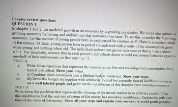 Chapter review questions
QUESTION 1
In chapter 1 and 2, we modeled growth in an economy by a growing population. We could also achieve a
growing economy by having and endowment that increases over time. To see this, consider the following
economy: Let the number of young people born in each period be constant at N. There is a constant stock
of fiat money, M. Each young person born in period t is endowed with y units of the consumption good
when young and nothing when old. The individual endowment grows over time so that yt- ayt-1 where
a> 1. For simplicity, assume that in each period t, individuals desire to hold real money balances equal to
one-half of their endowment, so that vimt=yt/2.
Yt
PART A:
1.
Write down equations that represent the constraints on first and second-period consumption for a
typical individual. Show your steps.
ii) Combine these constraints into a lifetime budget constraint. Show your steps.
iii) Draw the budget set together with arbitrarily located but correctly shaped indifference curves
on a well labeled graph and point out the equilibrium of this decentralized monetary economy.
PART B:
Write down the condition that represents the clearing of the money market in an arbitrary period t. Use
this condition to find the real rate of return of fiat money in a monetary equilibrium. Explain the path over
time of the value of fiat money. Show all your steps and explain your answers to avoid grade penalty.
11.
FEAT
111.