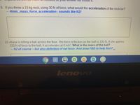IL
9. If you throw a 15 kg rock, using 30 N of force, what would the acceleration of the rock be?
Hmm...mass, force, acceleration - sounds like N2!
10.Alana is rolling a ball across the floor. The force of friction on the ball is 100N. If she applies
220 N of force to the ball, it accelerates at 4 m/s?. What is the mass of the ball?
N2 of course - but also definition of net force. And draw FBD to help findF
net
其其其
lenovo
