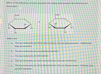 Which of the following correctly describes the relationship between the following two
molecules?
CH₂OH
OH
OH
°
&
OH
OH
CH₂OH
OH
OH
OH
OH
Select one:
O a. The two molecules are chiral stereoisomers, that are diastereomers. Additionally,
they are anomers.
O b. The two molecules are constitutional isomers.
O c. The two molecules are not isomers.
Od. The two molecules are chiral stereoisomers, that are enantiomers.
Oe. The two molecules are chiral stereoisomers, that are diastereomers. However, they
are NOT anomers.